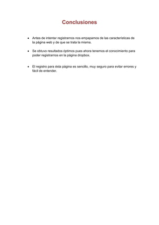 Conclusiones

Antes de intentar registrarnos nos empapamos de las características de
la página web y de que se trata la misma.

Se obtuvo resultados óptimos pues ahora tenemos el conocimiento para
poder registrarnos en la página dropbox.


El registro para ésta página es sencillo, muy seguro para evitar errores y
fácil de entender.
 