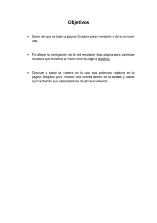 Objetivos

Saber de que se trata la página Dropbox para manejarla y darle un buen
uso.



Fortalecer la navegación en la red mediante ésta página para optimizar
recursos que tenemos a mano como la página dropbox.



Conocer y saber la manera en la cual nos podemos registrar en la
página Dropbox para obtener una cuenta dentro de la misma y usarla
aprovechando sus características de almacenamiento.
 