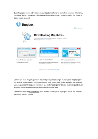 Cuando ya accedemos a Create an Account podemos llenar el formulario tenemos firts name,
last name, email y password, los cuales debemos llenarlos para posteriormente dar clic en el
botón create account.




Vemos que en la imagen aparecen tres imágenes para descargar el archivo de dropbox pero
por esta no usaremos esta opción para poder subir los archivos desde la página que estamos
usando, pues con la pequeña aplicación que podemos disponer de esta página se puede subir
archivos automáticamente arrastrándolos al icono que crea.

Debemos dar clic en Back to home para acceder a un lugar en la pñagina la cual nos permita
ingresar a nuestra cuanta.
 