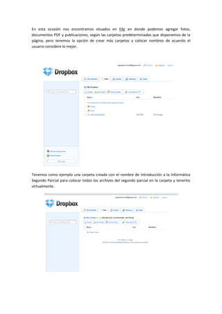En esta ocasión nos encontramos situados en File en donde podemos agregar fotos,
documentos PDF y publicaciones, según las carpetas predeterminadas que disponemos de la
página, pero tenemos la opción de crear más carpetas y colocar nombres de acuerdo el
usuario considere lo mejor.




Tenemos como ejemplo una carpeta creada con el nombre de Introducción a la Informática
Segundo Parcial para colocar todos los archivos del segundo parcial en la carpeta y tenerlos
virtualmente.
 