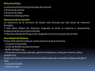 Una base de datos Oracle consta de tres tipos de archivos.• Los archivos de datos que contienen los datos reales de la base de datos• Los archivos redo log que contienen un registro de los cambios efectuados en la base de datos para activar la recuperación de los datos en caso de fallos• Los archivos de control que contienen la información necesaria para mantener y verificar la integridad de la base de datosOtras Estructuras de Archivos ClaveOracle Server también utiliza otros archivos que no forman parte de la base de datos:• El archivo de parámetros define las características de una instancia Oracle. Por ejemplo, contiene los parámetros que especifican el tamaño de las estructuras de la memoria en el SGA.• El archivo de contraseñas autentica los usuarios con privilegios para iniciar y cerrar una instancia Oracle.• Los archivos redo log archivados son copias offline de los archivos redo log online que pueden ser necesarios para recuperarse de los fallos del medio físico.