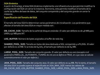 Estructura FísicaLa estructura física incluye tres tipos de archivos:• Archivos de control• Archivos de datos• Archivos redo log onlineEstructura de la memoriaLa estructura de la memoria de Oracle está formada por dos áreas de memoria llamadas:• SGA (Área Global del Sistema): Asignada al iniciar la instancia y componente fundamental de una instancia Oracle• PGA (Área Global de Programas): Asignada al iniciar el proceso de servidorÁrea Global del SistemaEl área SGA está formada por varias estructuras de la memoria:– Conjunto Compartido– Caché de Buffers de Base de Datos– Buffer de Redo Log– Otras estructuras (por ejemplo, gestión de bloqueos y bloqueos internos, datos estadísticos)Existen dos estructuras de la memoria adicionales que se pueden configurar desde el SGA:– Conjunto Grande– Conjunto Java