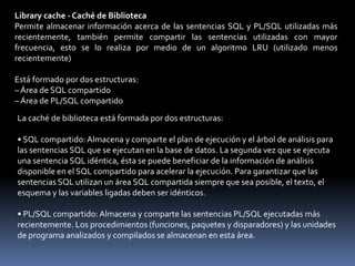 Área Global del SistemaEsta área es dinámica, su tamaño definido por el parámetro SGA_MAX_SIZE, asignada y con seguimiento en gránulos por componentes del SGAUnidad de AsignaciónUn gránulo es una unidad de asignación de memoria virtual contigua. El tamaño de un gránulo depende del tamaño del SGA total estimado cuyo cálculo se basa en el valor del parámetro SGA_MAX_SIZE.• 4 MB si el tamaño del SGA estimado es < 128 MB• 16 MB, en caso contrarioShared pool - Conjunto compartido