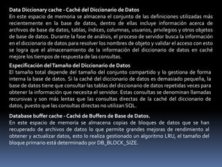 Library cache - Caché de BibliotecaPermite almacenar información acerca de las sentencias SQL y PL/SQL utilizadas más recientemente, también permite compartir las sentencias utilizadas con mayor frecuencia, esto se lo realiza por medio de un algoritmo LRU (utilizado menos recientemente)Está formado por dos estructuras:– Área de SQL compartido– Área de PL/SQL compartidoLa caché de biblioteca está formada por dos estructuras:• SQL compartido: Almacena y comparte el plan de ejecución y el árbol de análisis para las sentencias SQL que se ejecutan en la base de datos. La segunda vez que se ejecuta una sentencia SQL idéntica, ésta se puede beneficiar de la información de análisis disponible en el SQL compartido para acelerar la ejecución. Para garantizar que las sentencias SQL utilizan un área SQL compartida siempre que sea posible, el texto, el esquema y las variables ligadas deben ser idénticos.• PL/SQL compartido: Almacena y comparte las sentencias PL/SQL ejecutadas más recientemente. Los procedimientos (funciones, paquetes y disparadores) y las unidades de programa analizados y compilados se almacenan en esta área.