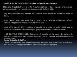 Data Diccionary cache - Caché del Diccionario de DatosEn este espacio de memoria se almacena el conjunto de las definiciones utilizadas más recientemente en la base de datos, dentro de ellas incluye información acerca de archivos de base de datos, tablas, índices, columnas, usuarios, privilegios y otros objetos de base de datos. Durante la fase de análisis, el proceso de servidor busca la información en el diccionario de datos para resolver los nombres de objeto y validar el acceso con esto se logra que el almacenamiento de la información del diccionario de datos en caché mejore los tiempos de respuesta de las consultas.Especificación del Tamaño del Diccionario de DatosEl tamaño total depende del tamaño del conjunto compartido y lo gestiona de forma interna la base de datos. Si la caché del diccionario de datos es demasiado pequeña, la base de datos tiene que consultar las tablas del diccionario de datos repetidas veces para obtener la información que necesita el servidor. Estas consultas se denominan llamadas recursivas y son más lentas que las consultas directas de la caché del diccionario de datos, puesto que las consultas directas no utilizan SQL.Database buffer cache - Caché de Buffers de Base de Datos.En este espacio de memoria se almacena copias de bloques de datos que se han recuperado de archivos de datos lo que permite grandes mejoras de rendimiento al obtener y actualizar datos, esto lo realiza gestionado un algoritmo LRU, el tamaño del bloque primario está determinado por DB_BLOCK_SIZE.