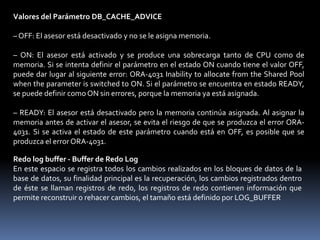 Especificación del Tamaño de la Caché de Buffers de Base de DatosEl tamaño de cada buffer de la caché de buffers de base de datos equivale al tamaño de un bloque Oracle, y lo especifica el parámetro DB_BLOCK_SIZE.Hay tres parámetros que definen los tamaños de las cachés de buffers de base de datos:– DB_CACHE_SIZE: Sólo especifica el tamaño de la caché de buffers por defecto; siempre está presente y no se puede definir en cero– DB_KEEP_CACHE_SIZE: Establece el tamaño de la caché de buffers KEEP, que se utiliza para retener en memoria bloques que probablemente se van a reutilizar– DB_RECYCLE_CACHE_SIZE: Determina el tamaño de la caché de buffers de reciclado, que se utiliza para eliminar de la memoria bloques que probablemente no se van a reutilizarAsesor de Caché de BuffersLa función Asesor de Caché de Buffers activa y desactiva la recopilación de estadísticas para predecir el comportamiento de los distintos tamaños de caché.