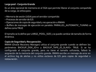El buffer de redo log es un buffer circular que contiene los cambios realizados en los bloques de archivos de datos. Esta información se almacena en registros de redo. Los registros de redo contienen la información necesaria para recrear los datos que había antes de los cambios realizados por las operaciones INSERT, UPDATE, DELETE, CREATE, ALTER o DROP.Especificación del Tamaño del Buffer de Redo LogEl tamaño del buffer de redo log está definido por el parámetro de inicialización LOG_BUFFER.Large pool - Conjunto Grande