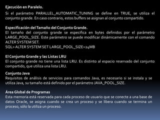 Large pool - Conjunto GrandeEs un área opcional de memoria en el SGA que permite liberar al conjunto compartido de su carga, se utiliza para:– Memoria de sesión (UGA) para el servidor compartido– Procesos de servidor de E/S– Operaciones de copia de seguridad y recuperación o RMAN– Buffers de mensajes de ejecución en paralelo: PARALLEL_AUTOMATIC_TUNING se define como TRUEEl tamaño se lo define por LARGE_POOL_SIZE y se puede cambiar de tamaño de forma dinámica.Copia de Seguridad y Recuperación.RMAN (Oracle Recovery Manager) utiliza el conjunto grande cuando se definen los parámetros BACKUP_DISK_IO=n y BACKUP_TAPE_IO_SLAVE= TRUE. Si se ha configurado el conjunto grande, pero no tiene el tamaño suficiente, fallará la asignación de la memoria del conjunto grande. RMAN escribe un mensaje de error en el archivo log de alertas y no utiliza esclavos de E/S para copias de seguridad o restauración.