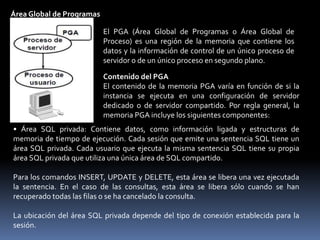 Ejecución en Paralelo.Si el parámetro PARALLEL_AUTOMATIC_TUNING se define en TRUE, se utiliza el conjunto grande. En caso contrario, estos buffers se asignan al conjunto compartido.Especificación del Tamaño del Conjunto Grande.El tamaño del conjunto grande se especifica en bytes definidos por el parámetro LARGE_POOL_SIZE. Este parámetro se puede modificar dinámicamente con el comando ALTER SYSTEM SET.SQL> ALTER SYSTEM SET LARGE_POOL_SIZE=24MBEl Conjunto Grande y las Listas LRUEl conjunto grande no tiene una lista LRU. Es distinto al espacio reservado del conjunto compartido, que utiliza una lista LRU.Conjunto JavaRequisitos de análisis de servicios para comandos Java, es necesario si se instala y se utiliza Java, su tamaño está definido por el parámetro JAVA_POOL_SIZE.Área Global de ProgramasEsta memoria está reservada para cada proceso de usuario que se conecte a una base de datos Oracle, se asigna cuando se crea un proceso y se libera cuando se termina un proceso, sólo la utiliza un proceso.
