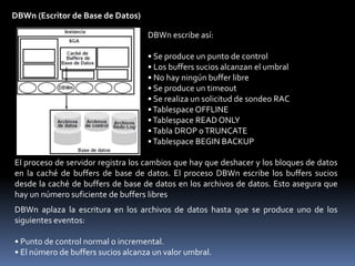 Estructura de ProcesosOracle se beneficia de varios tipos de procesos:• Procesos de usuario: Se inician cuando un usuario de base de datos solicita una conexión a Oracle Server• Procesos de servidor: Se conectan a la instancia Oracle y se inician cuando un usuario establece una sesión.• Procesos en segundo plano: Se inician al iniciar una instancia Oracle