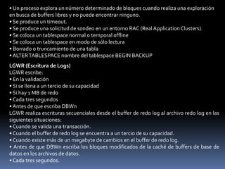 DBWn (Escritor de Base de Datos)DBWn escribe así:• Se produce un punto de control• Los buffers sucios alcanzan el umbral• No hay ningún buffer libre• Se produce un timeout• Se realiza un solicitud de sondeo RAC• Tablespace OFFLINE• Tablespace READ ONLY• Tabla DROP o TRUNCATE• Tablespace BEGIN BACKUPEl proceso de servidor registra los cambios que hay que deshacer y los bloques de datos en la caché de buffers de base de datos. El proceso DBWn escribe los buffers sucios desde la caché de buffers de base de datos en los archivos de datos. Esto asegura que hay un número suficiente de buffers libresDBWn aplaza la escritura en los archivos de datos hasta que se produce uno de los siguientes eventos:• Punto de control normal o incremental.• El número de buffers sucios alcanza un valor umbral.