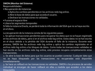 • Un proceso explora un número determinado de bloques cuando realiza una exploración en busca de buffers libres y no puede encontrar ninguno.• Se produce un timeout.• Se produce una solicitud de sondeo en un entorno RAC (Real ApplicationClusters).• Se coloca un tablespace normal o temporal offline• Se coloca un tablespace en modo de sólo lectura• Borrado o truncamiento de una tabla• ALTER TABLESPACE nombre del tablespace BEGIN BACKUPLGWR (Escritura de Logs)LGWR escribe:• En la validación• Si se llena a un tercio de su capacidad• Si hay 1 MB de redo• Cada tres segundos• Antes de que escriba DBWnLGWR realiza escrituras secuenciales desde el buffer de redo log al archivo redo log en las siguientes situaciones:• Cuando se valida una transacción.• Cuando el buffer de redo log se encuentra a un tercio de su capacidad.• Cuando existe más de un megabyte de cambios en el buffer de redo log.• Antes de que DBWn escriba los bloques modificados de la caché de buffers de base de datos en los archivos de datos.• Cada tres segundos.