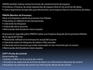 SMON (Monitor del Sistema)Responsabilidades:• Recuperación de instanciaso Aplica los cambios pendientes en los archivos redo log online.o Abre la base de datos para que acceda el usuario.o Deshace las transacciones no validadas.• Fusiona el espacio libre• Libera los segmentos temporalesSi falla la instancia Oracle, se perderá toda la información del SGA que no se haya escrito en el disco.La recuperación de la instancia consta de los siguientes pasos:1. Se aplican transacciones pendientes para recuperar los datos que no se hayan registrado en los archivos de datos, pero sí en el archivo redo log online. Estos datos no se han escrito en el disco debido a la pérdida del SGA durante el fallo de la instancia. Durante este proceso, SMON lee los archivos redo log online y aplica los cambios registrados en el archivo redo log online a los bloques de datos. Como todas las transacciones validadas se han escrito en los archivos redo log online, este proceso recupera completamente estas transacciones.2. Se abre la base de datos para que los usuarios se puedan conectar. Cualquier dato que no se haya bloqueado por las transacciones no recuperadas está disponible inmediatamente.3. Se hace un rollback en las transacciones no validadas. SMON o los procesos de servidor individual se encargan de hacer rollback en ellas a medida que acceden a los datos bloqueados.
