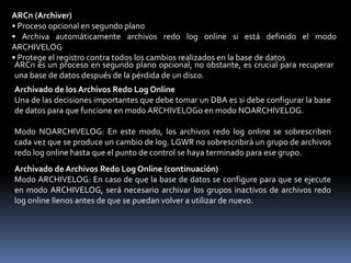 SMON también realiza ciertas funciones de mantenimiento de espacio:• Combina, o fusiona, las áreas adyacentes de espacio libre en los archivos de datos.• Libera segmentos temporales para devolverlos como espacio libre en los archivos de datos.PMON (Monitor de Procesos)Hace una limpieza cuando los procesos han fallado:• Haciendo un rollback en las transacciones• Liberando los bloqueos• Liberando otros recursos• Reiniciando distribuidores interrumpidosEl proceso en segundo plano PMON realiza una limpieza después de los procesos fallidos de la siguiente forma:• Realizando rollback en la transacción actual del usuario• Liberando todos los bloqueos de tablas o filas actuales• Liberando otros recursos que están reservados en ese momento por el usuario• Reiniciando distribuidores interrumpidosCKPT (Punto de Control)Responsable de:• Señalar a DBWn en los puntos de control• Actualizar las cabeceras de archivos de datos con información del punto de control• Actualizar los archivos de control con información del punto de control