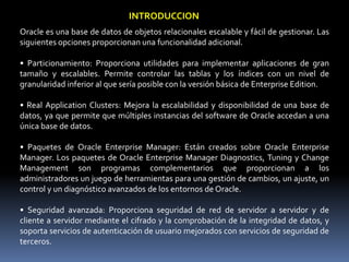 INTRODUCCIONOracle es una base de datos de objetos relacionales escalable y fácil de gestionar. Las siguientes opciones proporcionan una funcionalidad adicional.• Particionamiento: Proporciona utilidades para implementar aplicaciones de gran tamaño y escalables. Permite controlar las tablas y los índices con un nivel de granularidad inferior al que sería posible con la versión básica de Enterprise Edition.• Real ApplicationClusters: Mejora la escalabilidad y disponibilidad de una base de datos, ya que permite que múltiples instancias del software de Oracle accedan a una única base de datos.• Paquetes de Oracle Enterprise Manager: Están creados sobre Oracle Enterprise Manager. Los paquetes de Oracle Enterprise Manager Diagnostics, Tuning y Change Management son programas complementarios que proporcionan a los administradores un juego de herramientas para una gestión de cambios, un ajuste, un control y un diagnóstico avanzados de los entornos de Oracle.• Seguridad avanzada: Proporciona seguridad de red de servidor a servidor y de cliente a servidor mediante el cifrado y la comprobación de la integridad de datos, y soporta servicios de autenticación de usuario mejorados con servicios de seguridad de terceros.