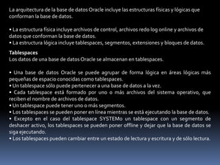 Estructura Lógica.Establece el modo de uso del espacio físico de una base de datos respetando la Jerarquía formada por tablespaces, segmentos, extensiones y bloquesExiste la siguiente jerarquía de estructuras lógicas:• Una base de datos Oracle contiene como mínimo un tablespace.• Un tablespace contiene uno o más segmentos.• Cada segmento está formado por extensiones.• Una extensión está formada por bloques lógicos.• Un bloque es la unidad más pequeña para las operaciones de lectura y escritura.
