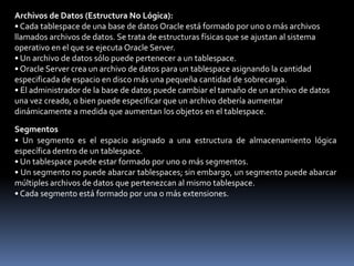 La arquitectura de la base de datos Oracle incluye las estructuras físicas y lógicas que conforman la base de datos.• La estructura física incluye archivos de control, archivos redo log online y archivos de datos que conforman la base de datos.• La estructura lógica incluye tablespaces, segmentos, extensiones y bloques de datos.TablespacesLos datos de una base de datos Oracle se almacenan en tablespaces.• Una base de datos Oracle se puede agrupar de forma lógica en áreas lógicas más pequeñas de espacio conocidas como tablespaces.• Un tablespace sólo puede pertenecer a una base de datos a la vez.• Cada tablespace está formado por uno o más archivos del sistema operativo, que reciben el nombre de archivos de datos.• Un tablespace puede tener uno o más segmentos.• Los tablespaces se pueden poner en línea mientras se está ejecutando la base de datos.• Excepto en el caso del tablespaceSYSTEMo un tablespace con un segmento de deshacer activo, los tablespaces se pueden poner offline y dejar que la base de datos se siga ejecutando.• Los tablespaces pueden cambiar entre un estado de lectura y escritura y de sólo lectura.
