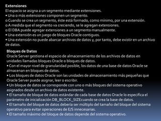 Archivos de Datos (Estructura No Lógica):• Cada tablespace de una base de datos Oracle está formado por uno o más archivos llamados archivos de datos. Se trata de estructuras físicas que se ajustan al sistema operativo en el que se ejecuta Oracle Server.• Un archivo de datos sólo puede pertenecer a un tablespace.• Oracle Server crea un archivo de datos para un tablespace asignando la cantidad especificada de espacio en disco más una pequeña cantidad de sobrecarga.• El administrador de la base de datos puede cambiar el tamaño de un archivo de datos una vez creado, o bien puede especificar que un archivo debería aumentar dinámicamente a medida que aumentan los objetos en el tablespace.Segmentos• Un segmento es el espacio asignado a una estructura de almacenamiento lógica específica dentro de un tablespace.• Un tablespace puede estar formado por uno o más segmentos.• Un segmento no puede abarcar tablespaces; sin embargo, un segmento puede abarcar múltiples archivos de datos que pertenezcan al mismo tablespace.• Cada segmento está formado por una o más extensiones.