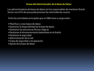 Tareas del Administrador de la Base de DatosLos administradores de bases de datos son los responsables de mantener Oracle Server con el fin de que pueda procesar las solicitudes de usuario.Entre las actividades principales que un DBA tiene a cargo están:• Planificar y crear bases de datos• Gestionar la disponibilidad de la base de datos• Gestionar las estructuras físicas y lógicas• Gestionar el almacenamiento basándose en el diseño• Gestionar la seguridad• Administración de la red• Copia de seguridad y recuperación• Ajuste de la base de datos