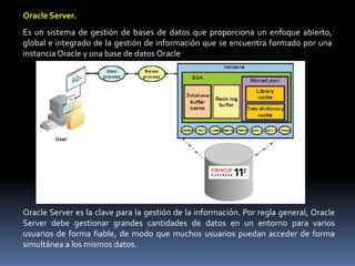 Oracle Server.Es un sistema de gestión de bases de datos que proporciona un enfoque abierto, global e integrado de la gestión de información que se encuentra formado por una instancia Oracle y una base de datos OracleOracle Server es la clave para la gestión de la información. Por regla general, Oracle Server debe gestionar grandes cantidades de datos en un entorno para varios usuarios de forma fiable, de modo que muchos usuarios puedan acceder de forma simultánea a los mismos datos.