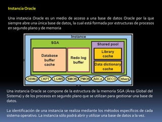 Instancia OracleUna instancia Oracle es un medio de acceso a una base de datos Oracle por la que siempre abre una única base de datos, la cual está formada por estructuras de procesos en segundo plano y de memoriaUna instancia Oracle se compone de la estructura de la memoria SGA (Área Global del Sistema) y de los procesos en segundo plano que se utilizan para gestionar una base de datos.La identificación de una instancia se realiza mediante los métodos específicos de cada sistema operativo. La instancia sólo podrá abrir y utilizar una base de datos a la vez.
