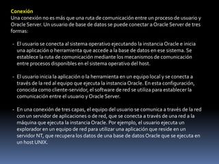 ConexiónUna conexión no es más que una ruta de comunicación entre un proceso de usuario y Oracle Server. Un usuario de base de datos se puede conectar a Oracle Server de tres formas:El usuario se conecta al sistema operativo ejecutando la instancia Oracle e inicia una aplicación o herramienta que accede a la base de datos en ese sistema. Se establece la ruta de comunicación mediante los mecanismos de comunicación entre procesos disponibles en el sistema operativo del host.