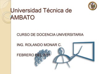 Universidad Técnica de AMBATO CURSO DE DOCENCIA UNIVERSITARIA ING. ROLANDO MONAR C. FEBRERO DEL 2011 
