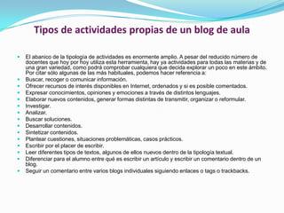 Tipos de actividades propias de un blog de aulaEl abanico de la tipología de actividades es enormente amplio. A pesar del reducido número de docentes que hoy por hoy utiliza esta herramienta, hay ya actividades para todas las materias y de una gran variedad, como podrá comprobar cualquiera que decida explorar un poco en este ámbito. Por citar sólo algunas de las más habituales, podemos hacer referencia a: Buscar, recoger o comunicar información. Ofrecer recursos de interés disponibles en Internet, ordenados y si es posible comentados. Expresar conocimientos, opiniones y emociones a través de distintos lenguajes. Elaborar nuevos contenidos, generar formas distintas de transmitir, organizar o reformular. Investigar. Analizar. Buscar soluciones. Desarrollar contenidos. Sintetizar contenidos. Plantear cuestiones, situaciones problemáticas, casos prácticos. Escribir por el placer de escribir. Leer diferentes tipos de textos, algunos de ellos nuevos dentro de la tipología textual. Diferenciar para el alumno entre qué es escribir un artículo y escribir un comentario dentro de un blog. Seguir un comentario entre varios blogs individuales siguiendo enlaces o tags o trackbacks. 