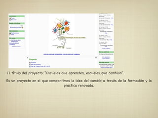 El título del proyecto: “Escuelas que aprenden, escuelas que cambian”.

Es un proyecto en el que compartimos la idea del cambio a través de la formación y la
                                 practica renovada.
 