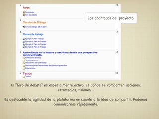 Los apartados del proyecto.




   El “foro de debate” es especialmente activo. Es donde se comparten acciones,
                              estrategias, visiones,...

Es destacable la agilidad de la plataforma en cuanto a la idea de compartir. Podemos
                              comunicarnos rápidamente.
 
