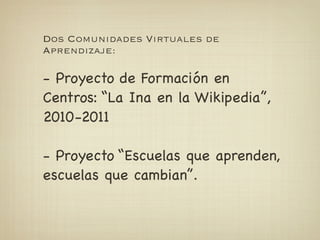Dos Comunidades Virtuales de
Aprendizaje:

- Proyecto de Formación en
Centros: “La Ina en la Wikipedia”,
2010-2011

- Proyecto “Escuelas que aprenden,
escuelas que cambian”.
 