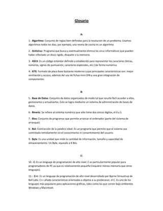 Glosario


                                                A:

1.- Algoritmo: Conjunto de reglas bien definidas para la resolución de un problema. Usamos
algoritmos todos los días, por ejemplo, una receta de cocina es un algoritmo.

2.- Antivirus: Programa que busca y eventualmente elimina los virus informáticos que pueden
haber infectado un disco rígido, disquete o la memoria.

3.- ASCII: Es un código estándar definido y establecido para representar los caracteres (letras,
números, signos de puntuación, caracteres especiales, etc.) de forma numérica.

4.- ATX: Formato de placa base bastante moderno cuyas principales características son: mejor
ventilación y acceso, además del uso de fichas mini-DIN y una gran integración de
componentes.



                                                B:

5.- Base de Datos: Conjunto de datos organizados de modo tal que resulte fácil acceder a ellos,
gestionarlos y actualizarlos. Esto se logra mediante un sistema de administración de bases de
datos.

6.- Binario: Se refiere al sistema numérico que sólo tiene dos únicos dígitos, el 0 y 1.

7.- Bios: Conjunto de programas que permite arrancar el ordenador (parte del sistema de
arranque).

8.- Bot: Contracción de la palabra robot. Es un programa que permite que el sistema sea
controlado remotamente sin el conocimiento ni consentimiento del usuario.

9.- Byte: Es una unidad que mide la cantidad de información, tamaño y capacidad de
almacenamiento. Un Byte, equivale a 8 Bits.



                                                C:

10.- C: Es un lenguaje de programación de alto nivel. C es particularmente popular para
programadores de PC ya que es relativamente pequeño (requiere menos memoria que otros
lenguajes).

11.- C++: Es un lenguaje de programación de alto nivel desarrollado por Bjarne Stroustrup de
Bell Labs. C++ añade características orientadas a objetos a su predecesor, el C. Es uno de los
lenguajes más populares para aplicaciones gráficas, tales como las que corren bajo ambientes
Windows y Macintosh.
 