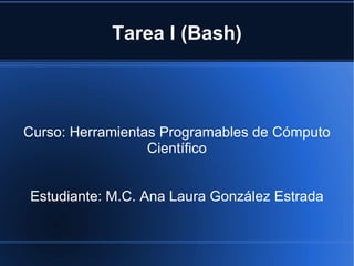 Tarea I (Bash) Curso: Herramientas Programables de Cómputo Científico Estudiante: M.C. Ana Laura González Estrada 