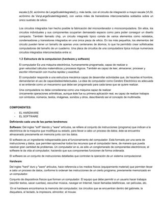 escala (LSI, acrónimo de LargeScaleIntegrated) y, más tarde, con el circuito de integración a mayor escala (VLSI,
        acrónimo de VeryLargeScaleIntegrated), con varios miles de transistores interconectados soldados sobre un
        único sustrato de silicio.


        Los circuitos integrados han hecho posible la fabricación del microordenador o microcomputadora. Sin ellos, los
        circuitos individuales y sus componentes ocuparían demasiado espacio como para poder conseguir un diseño
        compacto. También llamado chip, un circuito integrado típico consta de varios elementos como reóstatos,
        condensadores y transistores integrados en una única pieza de silicio. En los más pequeños, los elementos del
        circuito pueden tener un tamaño de apenas unos centenares de átomos, lo que ha permitido crear sofisticadas
        computadoras del tamaño de un cuaderno. Una placa de circuitos de una computadora típica incluye numerosos
        circuitos integrados interconectados entre sí.

        1.3 Estructura de la computacion (hardware y software)

        El computador Es una máquina electrónica, humanamente programada, capaz de realizar a
        gran velocidad cálculos matemáticos y procesos lógicos. También es capaz de leer, almacenar, procesar y
        escribir información con mucha rapidez y exactitud.

        El computador responde a una estructura mecánica capaz de desarrollar actividades que, de hacerlas el hombre,
        demandarían el uso de capacidadesintelectuales. La idea de computador como Cerebro Electrónico es adecuada
        si se entiende como un mecanismo que debe ser programado para cada tarea que se quiere realizar.

        Una computadora no debe considerarse como una máquina capaz de realizar
        únicamente operaciones aritméticas, aunque éste fue su primera aplicación real, es capaz de realizar trabajos
        con símbolos, números, textos, imágenes, sonidos y otros, describiendo así el concepto de multimedia.


COMPONENTES:

    -   EL HARDWARE
    -   EL SOFTWARE

Definiendo cada una de las partes tendremos:

Software: Del ingles "soft" blando y "ware" artículos, se refiere al conjunto de instrucciones (programa) que indican a la
electrónica de la maquina que modifique su estado, para llevar a cabo un proceso de datos; éste se encuentra
almacenado previamente en memoria junto con los datos.

El software es un ingrediente indispensable para el funcionamiento del computador. Está formado por una serie de
instrucciones y datos, que permiten aprovechar todos los recursos que el computador tiene, de manera que pueda
resolver gran cantidad de problemas. Un computador en si, es sólo un conglomerado de componentes electrónicos; el
software le da vida al computador, haciendo que sus componentes funcionen de forma ordenada.

El software es un conjunto de instrucciones detalladas que controlan la operación de un sistema computacional.

Hardware:

Del ingles "hard" duro y "ware" artículos, hace referencia a los medios físicos (equipamiento material) que permiten llevar
a cabo un proceso de datos, conforme lo ordenan las instrucciones de un cierto programa, previamente memorizado en
un computador.

Conjunto de dispositivos físicos que forman un computador. El equipo que debe permitir a un usuario hacer trabajos
(escribir textos, sacar cuentas), escuchar música, navegar en Internet, hacer llamadas telefónicas, ver películas, etc.

En el hardware encontramos la memoria del computador, los circuitos que se encuentran dentro del gabinete, la
disquetera, el teclado, la impresora, elmonitor, el mouse.
 