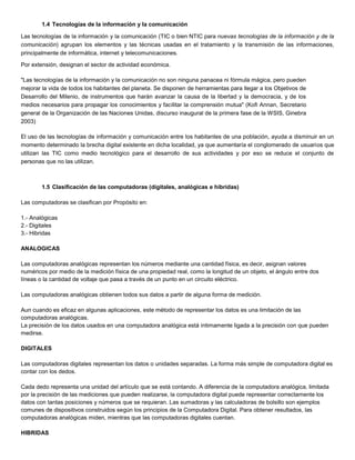 1.4 Tecnologías de la información y la comunicación

Las tecnologías de la información y la comunicación (TIC o bien NTIC para nuevas tecnologías de la información y de la
comunicación) agrupan los elementos y las técnicas usadas en el tratamiento y la transmisión de las informaciones,
principalmente de informática, internet y telecomunicaciones.

Por extensión, designan el sector de actividad económica.

"Las tecnologías de la información y la comunicación no son ninguna panacea ni fórmula mágica, pero pueden
mejorar la vida de todos los habitantes del planeta. Se disponen de herramientas para llegar a los Objetivos de
Desarrollo del Milenio, de instrumentos que harán avanzar la causa de la libertad y la democracia, y de los
medios necesarios para propagar los conocimientos y facilitar la comprensión mutua" (Kofi Annan, Secretario
general de la Organización de las Naciones Unidas, discurso inaugural de la primera fase de la WSIS, Ginebra
2003)

El uso de las tecnologías de información y comunicación entre los habitantes de una población, ayuda a disminuir en un
momento determinado la brecha digital existente en dicha localidad, ya que aumentaría el conglomerado de usuarios que
utilizan las TIC como medio tecnológico para el desarrollo de sus actividades y por eso se reduce el conjunto de
personas que no las utilizan.



        1.5 Clasificación de las computadoras (digitales, analógicas e hibridas)

Las computadoras se clasifican por Propósito en:

1.- Analógicas
2.- Digitales
3.- Hibridas

ANALOGICAS

Las computadoras analógicas representan los números mediante una cantidad física, es decir, asignan valores
numéricos por medio de la medición física de una propiedad real, como la longitud de un objeto, el ángulo entre dos
líneas o la cantidad de voltaje que pasa a través de un punto en un circuito eléctrico.

Las computadoras analógicas obtienen todos sus datos a partir de alguna forma de medición.

Aun cuando es eficaz en algunas aplicaciones, este método de representar los datos es una limitación de las
computadoras analógicas.
La precisión de los datos usados en una computadora analógica está íntimamente ligada a la precisión con que pueden
medirse.

DIGITALES

Las computadoras digitales representan los datos o unidades separadas. La forma más simple de computadora digital es
contar con los dedos.

Cada dedo representa una unidad del artículo que se está contando. A diferencia de la computadora analógica, limitada
por la precisión de las mediciones que pueden realizarse, la computadora digital puede representar correctamente los
datos con tantas posiciones y números que se requieran. Las sumadoras y las calculadoras de bolsillo son ejemplos
comunes de dispositivos construidos según los principios de la Computadora Digital. Para obtener resultados, las
computadoras analógicas miden, mientras que las computadoras digitales cuentan.

HIBRIDAS
 