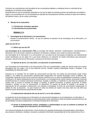 Combinan las características más favorables de las computadoras digitales y analógicas tienen la velocidad de las
analógicas y la precisión de las digitales.
Generalmente se usan en problemas especiales en los que los datos de entrada provienen de mediciones convertidas a
dígitos y son procesados por una Computadora por ejemplo las Computadoras Híbridas controlan el radar de la defensa
de Estados Unidos y de los vuelos comerciales.


    2. Manejo de la compuadora

         1.1 Introducción al sistema operative
         1.2 Herramientas de productividad

            SEMANA 3 Y 4

   1. Tecnologias de la informacion y la comunicacion
      Analizar la fundamentación teórica, en que se sustenta el quehacer de las tecnologías de la información y la
      comunicación.

¿Qué son las TIC´s?

        1.1 Definir que son las TIC

Las tecnologías de la comunicación (TIC), se encargan del estudio, desarrollo, implementación, almacenamiento y
distribución de la información mediante la utilización de hardware y software como medio de sistema informático.
Las tecnologías de la información y la comunicación son una parte de las tecnologías emergentes que habitualmente
suelen identificarse con las siglas TIC y que hacen referencia a la utilización de medios informáticos para almacenar,
procesar y difundir todo tipo de información o procesos de formación educativa.

        1.2 Aportes de las tic, a la vida diaria, a la educación, la administración.

Las Tecnologías de la Información y las Comunicación (TIC) son incuestionables y están ahí, forman parte de la cultura
tecnológica que nos rodea y con la que debemos convivir. Amplían nuestras capacidades físicas y mentales. Y las
posibilidades de desarrollo social.

Incluimos en el concepto TIC los medios de comunicación de todo tipo: los medios de comunicación social ("mass
media") y los medios de comunicación interpersonales tradicionales con soporte tecnológico como el teléfono, fax.
Cambiantes, siguiendo el ritmo de los continuos avances científicos y en un marco de globalización económica y cultural,
contribuyen a la rápida obsolescencia de los conocimientos y a la emergencia de nuevos valores, provocando continuas
transformaciones en nuestras estructuras económicas, sociales y culturales, e incidiendo en casi todos los aspectos de
nuestra vida: el acceso al mercado de trabajo, la sanidad, la gestión burocrática, la gestión económica, el diseño
industrial y artístico, el ocio, la comunicación, la información, la manera de percibir la realidad y de pensar, la
organización de las empresas e instituciones, sus métodos y actividades, la forma de comunicación interpersonal, la
calidad de vida, la educación... Su gran impacto en todos los ámbitos de nuestra vida hace cada vez más difícil que
podamos actuar eficientemente prescindiendo de ellas.

        1.3 Implicaciones educativas del uso de las tic´s, en la vida cotidiana.

La expansión de las tecnologías de la información y la comunicación basadas en la microelectrónica, la informática, la
robótica y las redes de comunicaciones se esta produciendo a gran velocidad en todos los ámbitos socioeconómicos y de
las actividades humanas configurando la nombrada Sociedad de la información.

        1.4 Anotar la fundamentación teórica, pedagógica y epistemológica en que se sustenta el quehacer de
            las tecnologías de la información y la comunicación.

Las nuevas tecnologías de la Información y Comunicación son aquellas herramientas computacionales e informáticas
que procesan, almacenan, sintetizan, recuperan y presentan información representada de la más variada forma. Es un
 