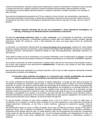 conjunto de herramientas, soportes y canales para el tratamiento y acceso a la información. Constituyen nuevos soportes
y canales para dar forma, registrar, almacenar y difundir contenidos informacionales. Algunos ejemplos de estas
tecnologías son la pizarra digital (ordenador personal + proyector multimedia), los blogs, el podcast y, por supuesto, la
web y los wikis.

Para todo tipo de aplicaciones educativas, las TIC son medios y no fines. Es decir, son herramientas y materiales de
construcción que facilitan el aprendizaje, el desarrollo de habilidades y distintas formas de aprender, estilos y ritmos de
los aprendices. Del mismo modo, la tecnología es utilizada tanto para acercar al aprendiz al mundo, como el mundo al
aprendiz.



        1.5 Explicar aspectos relevantes del uso de una computadora y otros dispositivos tecnológicos, (e-
            learning, m-leaning) en las diferentes labores administrativas y educativas.


Se denomina aprendizaje electrónico móvil, en inglés, m-learning, a una metodología de enseñanza y aprendizaje
valiéndose del uso de pequeños y maniobrables dispositivos móviles, tales como teléfonos móviles, celulares, agendas
electrónicas, tablets PC, pocket pc, i-pods y todo dispositivo de mano que tenga alguna forma de conectividad
inalámbrica.

La educación va incorporando intensivamente las nuevas tecnologías de la comunicación, pasando por varias etapas.
Diversos conceptos describen ese fenómeno, según avanza la tecnología: EAO (Enseñanza apoyada por el ordenador),
multimedia educativo, tele-educación, enseñanza basada en web (web-basedteaching), aprendizaje electrónico (e-
learning), etc.

Tanto desde el simple uso de la computadora y los soportes multimedias, como el advenimiento de Internet y las redes
en general, todo ha servido para apoyar el proceso de enseñanza-aprendizaje en sus diferentes modalidades y aspectos.

De un tiempo a esta parte, se vienen incorporando a nuestras vidas, cada vez con más fuerza, las tecnologías móviles, y
por lo tanto, está surgiendo lo que denominamos mobilelearning o m-learning y que consiste en usar estos aparatos
electrónicos para aprender.

Esto está generando gran expectativa en el sistema educativo, sobre el que se están realizando interesantes iniciativas
empresariales y proyectos de investigación.

        1.6 Comentar sobre ambientes tecnológicos en la educación para analizar posibilidades que permitan
            avances significativos en los estudiantes y las relaciones vitales y de espiritualidad.

Los nuevos ambientes de aprendizaje nos permiten el trabajo colaborativo y el juego de roles dentro del grupo .En
Tecnología se entiende por operador cualquier objeto (o conjunto de objetos) capaz de realizar una función tecnológica
dentro de un conjunto. Una de las funciones sociales más importantes de la educación es la de dotar a las generaciones
jóvenes del repertorio de capacidades que les permitan desempeñarse con propiedad en la sociedad productiva. Sin
embargo, las profundas y vertiginosas transformaciones sociales hacen que esta función de la educación se haga
extensiva a todos los individuos sin importar su edad. Una educación para toda la vida con sus ventajas de flexibilidad,
diversidad y accesibilidad en el espacio y en el tiempo, que vaya más allá de la distinción entre educación básica y
educación permanente y proporcione a los individuos competencias de orden genérico adaptables a los cambios en los
entornos tanto productivos como cotidianos, es una de las llaves del siglo XXI

En algunas familias, centradas en esta cultura mediática como un fin en sí mismo Y no como un medio para....la
computadora con sus juegos o la Internet suele convertirse en una niñera electrónica, como la televisión fue llamada el
chupete electrónico, fomentando, en los niños y demás miembros, conductas de aislamiento, agresión, falta de
solidaridad                               y                             de                                espiritualidad.
Frecuentemente el hogar se vuelve un campo de batalla, donde cada uno defiende su territorio. Quizás no hay gritos ni
agresiones físicas, pero sí actitudes de indiferencia, mensajes subliminales y donde la tarea educadora, formadora y
contenedora de los adultos hacia los niños, no puede llevarse a cabo. No hay presencias sino ausencias. Considerando
ambos puntos de vista los avances tecnológicos, son, una de las diversas variables, que interactúando con otras, van
configurando un nuevo orden social, estableciendo nuevos vínculos interpersonales e intrafamiliares, positivos y
negativos.
 