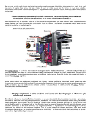 La principal función de la familia, es la de intermediar entre la cultura y el individuo. Intermediación a partir de la cual
devendrá el sujeto. Las armas no son malas de por sí: mala puede ser la forma en que sean usadas.
Lo mismo sucede con los avances tecnológicos. Es importante rescatar y explotar todo lo positivo que éllos tienen para la
humanidad.


        1.7 Describir aspectos generales del uso de la computación, las características y estructura de una
            computadora, así como sus aplicaciones en el campo educativo y administrativo.

La Computadora hoy en día forma parte de los recursos más indispensables que el ser humano utiliza para desempeñar
tareas distintas, así como de distracción o recreación, tanto en oficinas, como en las escuelas y el hogar; por lo que es
común encontrarlas en cualquier parte.

            Estructura de una computadora:




Las computadoras, es un medio clasificado en la categoría de los medios interactivos. La interactividad garantiza que
cada estudiante pueda elegir su camino de aprendizaje y pueda además navegar según sus necesidades. Esto hace que
la computadora y los software educativos sean un poderoso medio para el desarrollo de las diferencias individuales y
desarrollo de la meta cognitiva.


Estos medios dentro del desempeño profesional del Profesor General Integral de Secundara Básica tienen una gran
importancia por su carácter bidimensional, lo que posibilita el establecimiento de mecanismos de retroalimentación por
parte del sistema que va desde simples efectos sonoros y visuales hasta el establecimiento del diálogo hombre –
máquina como elemento reflexivo.



        1.8 Explique ampliamente el rol del estudiante en el uso de la las Tecnologías para la información y la
            comunicación, en el aula.

Permitiendo estructuras docentes flexibles necesarias en la nueva concepción del proceso de enseñanza – aprendizaje,
en donde el estudiante tiene una participación activa, atendiendo sus destrezas emocionales e intelectuales y asumiendo
responsabilidades en un mundo rápido y constante cambio que le permita al alumno entrar en un mundo laboral que
demandará formación a lo largo de toda la vida. Siendo una de las características que llama la atención de esta nueva
sociedad tecnológica la idea de la eficiencia y el progreso constante. La llegada de las nuevas tecnologías educativas
determina una formación del estudiante diferente, con un nuevo diseño del modelo educativo, pues ellas están
impactando directamente a la sociedad, específicamente al individuo y su desenvolvimiento diario y cotidiano de la vida,
esto incluye el plano laboral y el personal.
 