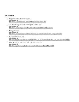 BIBLIOGRAFIA

     Pergamino virtual, Buscador hispano.
     Recuperado de
     http://www.pergaminovirtual.com.ar/definicion/Computacion.html

     Jonathan Rodrigo Hernández Ostos (TEC de Chetumal)
     Recuperado de
     http://www.mitecnologico.com/Main/AntecedentesHist%F3ricosYTendencias

     Monigrafias.com
     Recuperado de
     http://www.monografias.com/trabajos37/estructura-computador/estructura-computador.shtml

     FundaciónWikimedia, Inc.
     Recuperado de
     http://es.wikipedia.org/wiki/Tecnolog%C3%ADas_de_la_informaci%C3%B3n_y_la_comunicaci%C3%B3n

     TICS, Tecnología de la información y de la comunicación
     Recuperado de
     http://tics.org.ar/index.php?option=com_content&task=view&id=13&Itemid=28
 
