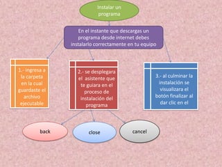 Instalar un
                             programa


                     En el instante que descargas un
                    programa desde internet debes
                 instalarlo correctamente en tu equipo



1.- ingresa a      2.- se desplegara
 la carpeta        el asistente que                  3.- al culminar la
 en la cual         te guiara en el                   instalación se
guardaste el          proceso de                       visualizara el
   archivo          instalación del                  botón finalizar al
 ejecutable            programa                        dar clic en el




          back          close              cancel
 