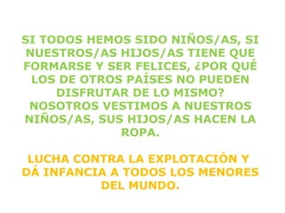SI TODOS HEMOS SIDO NIÑOS/AS, SI
NUESTROS/AS HIJOS/AS TIENE QUE
FORMARSE Y SER FELICES, ¿POR QUÉ
 LOS DE OTROS PAÍSES NO PUEDEN
     DISFRUTAR DE LO MISMO?
 NOSOTROS VESTIMOS A NUESTROS
NIÑOS/AS, SUS HIJOS/AS HACEN LA
             ROPA.

 LUCHA CONTRA LA EXPLOTACIÓN Y
DÁ INFANCIA A TODOS LOS MENORES
          DEL MUNDO.
 