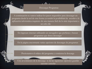 Descargar Programas


  A continuación te vamos indicar los pasos requeridos para descargar un
programa desde la red de esta forma ya tendrá la posibilidad de acceder a la
aplicación informática requieres de una manera fácil de lo más importante a
                                 un solo clic


      En ingresan internet utilizando un navegador que prefieras y buscar
                        programas que desea descargar


      En la página encontrarás varias opciones de descargas de programas



          Presionamos el enlace del programa y comienza la descarga


      Uno al comienzo de la descarga te da las siguientas opciones guardar
                               ejecutar cancelar
 