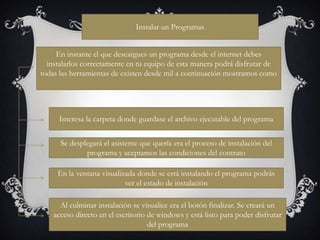 Instalar un Programas


     En instante el que descargues un programa desde el internet debes
  instalarlos correctamente en tu equipo de esta manera podrá disfrutar de
todas las herramientas de existen desde mil a continuación mostramos como




     Interesa la carpeta donde guardase el archivo ejecutable del programa


      Se desplegará el asistente que quería era el proceso de instalación del
              programa y aceptamos las condiciones del contrato

     En la ventana visualizada donde se está instalando el programa podrás
                           ver el estado de instalación

      Al culminar instalación se visualice era el botón finalizar. Se creará un
    acceso directo en el escritorio de windows y está listo para poder disfrutar
                                    del programa
 