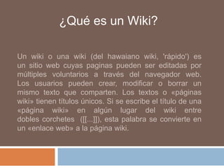¿Qué es un Wiki?

Un wiki o una wiki (del hawaiano wiki, 'rápido') es
un sitio web cuyas paginas pueden ser editadas por
múltiples voluntarios a través del navegador web.
Los usuarios pueden crear, modificar o borrar un
mismo texto que comparten. Los textos o «páginas
wiki» tienen títulos únicos. Si se escribe el título de una
«página wiki» en algún lugar del wiki entre
dobles corchetes ([[...]]), esta palabra se convierte en
un «enlace web» a la página wiki.
 
