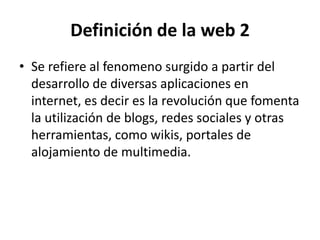 Definición de la web 2
• Se refiere al fenomeno surgido a partir del
  desarrollo de diversas aplicaciones en
  internet, es decir es la revolución que fomenta
  la utilización de blogs, redes sociales y otras
  herramientas, como wikis, portales de
  alojamiento de multimedia.
 