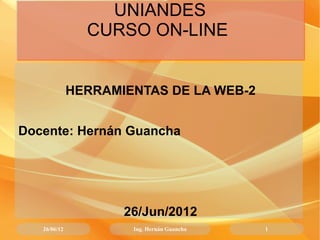 UNIANDES
                CURSO ON-LINE


              HERRAMIENTAS DE LA WEB-2


Docente: Hernán Guancha




                     26/Jun/2012
   26/06/12           Ing. Hernán Guancha   1
 
