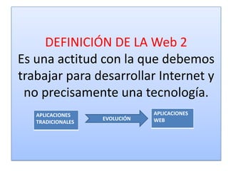 DEFINICIÓN DE LA Web 2
Es una actitud con la que debemos
trabajar para desarrollar Internet y
 no precisamente una tecnología.
   APLICACIONES                APLICACIONES
                   EVOLUCIÓN   WEB
   TRADICIONALES
 