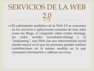 SERVICIOS DE LA WEB
        2.0
         
 El cubrimiento mediático de la Web 2.0 se concentra
  en los servicios o aplicaciones comunes de esta, tales
  como los Blogs, el compartir video (video sharing),
  las redes sociales (socialnetworking) y el
  “podcasting”; una Web con una interconexión social
  mucho mayor en la que las personas pueden realizar
  contribuciones en la misma medida en la que
  consumen información y utilizan servicios.
 