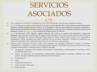 SERVICIOS
                           ASOCIADOS

                              
    Para compartir en la Web 2.0 se utilizan una serie de herramientas, entre las que se pueden destacar:
   Blogs: Un blog es un espacio web personal en el que su autor (puede haber varios autores autorizados) puede
    escribir cronológicamente artículos, noticias...(con imágenes y enlaces), pero además es un espacio colaborativo
    donde los lectores también pueden escribir sus comentarios a cada uno de los artículos (entradas/post) que ha
    realizado el autor. La blogosfera es el conjunto de blogs que hay en internet.
   Wikis: En hawaiano "wiki" significa: rápido, informal. Una wiki es un espacio web corporativo, organizado
    mediante una estructura hipertextual de páginas (referenciadas en un menú lateral), donde varias personas
    elaboran contenidos de manera asíncrona. Basta pulsar el botón "editar" para acceder a los contenidos y
    modificarlos. Suelen mantener un archivo histórico de las versiones anteriores y facilitan la realización de
    copias de seguridad de los contenidos. Hay diversos servidores de wiki gratuitos.
   Entornos para compartir recursos: Todos estos entornos nos permiten almacenar recursos en Internet,
    compartirlos y visualizarlos cuando nos convenga desde Internet. Constituyen una inmensa fuente de recursos
    y lugares donde publicar materiales para su difusión mundial.
      Documentos: podemos subir nuestros documentos y compartirlos, embebiéndolos en un Blog o Wiki,
          enviándolos por correo.
      Videos: Al igual que los Documentos, anteriormente mencionados, se pueden "embeber" un video
          tomado de algún repositorio que lo permita, tal como YouTube.
      Presentaciones
      Fotos
      Plataformas educativas
      Aulas virtuales (síncronas)
      Redes Sociales.
 