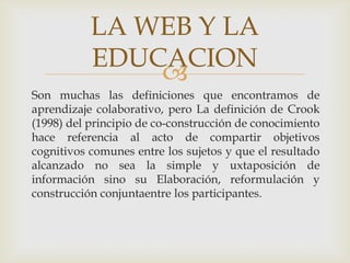 LA WEB Y LA
           EDUCACION
               
Son muchas las definiciones que encontramos de
aprendizaje colaborativo, pero La definición de Crook
(1998) del principio de co-construcción de conocimiento
hace referencia al acto de compartir objetivos
cognitivos comunes entre los sujetos y que el resultado
alcanzado no sea la simple y uxtaposición de
información sino su Elaboración, reformulación y
construcción conjuntaentre los participantes.
 